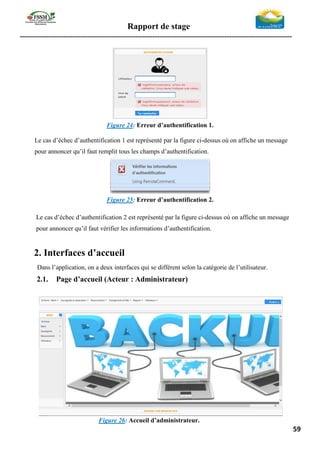 Rapport de stage
-----------------------------------------------------------------------------------------------------------------
59
Figure 24: Erreur d’authentification 1.
Le cas d’échec d’authentification 1 est représenté par la figure ci-dessus où on affiche un message
pour annoncer qu’il faut remplit tous les champs d’authentification.
Figure 25: Erreur d’authentification 2.
Le cas d’échec d’authentification 2 est représenté par la figure ci-dessus où on affiche un message
pour annoncer qu’il faut vérifier les informations d’authentification.
2. Interfaces d’accueil
Dans l’application, on a deux interfaces qui se différent selon la catégorie de l’utilisateur.
2.1. Page d’accueil (Acteur : Administrateur)
Figure 26: Accueil d’administrateur.
 