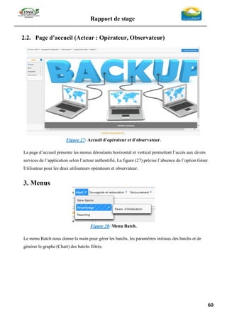 Rapport de stage
-----------------------------------------------------------------------------------------------------------------
60
2.2. Page d’accueil (Acteur : Opérateur, Observateur)
Figure 27: Accueil d’opérateur et d’observateur.
La page d’accueil présente les menus déroulants horizontal et vertical permettent l’accès aux divers
services de l’application selon l’acteur authentifié, La figure (27) précise l’absence de l’option Gérer
Utilisateur pour les deux utilisateurs opérateurs et observateur.
3. Menus
Figure 28: Menu Batch.
Le menu Batch nous donne la main pour gérer les batchs, les paramètres initiaux des batchs et de
générer le graphe (Chart) des batchs filtrés.
 