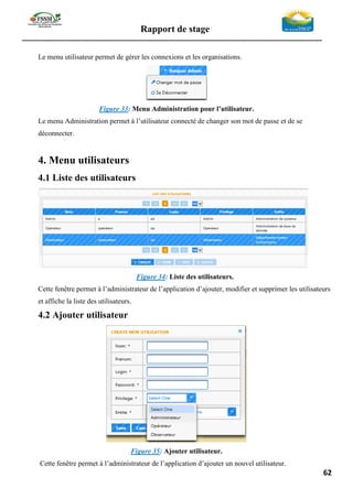 Rapport de stage
-----------------------------------------------------------------------------------------------------------------
62
Le menu utilisateur permet de gérer les connexions et les organisations.
Figure 33: Menu Administration pour l’utilisateur.
Le menu Administration permet à l’utilisateur connecté de changer son mot de passe et de se
déconnecter.
4. Menu utilisateurs
4.1 Liste des utilisateurs
Figure 34: Liste des utilisateurs.
Cette fenêtre permet à l’administrateur de l’application d’ajouter, modifier et supprimer les utilisateurs
et affiche la liste des utilisateurs.
4.2 Ajouter utilisateur
Figure 35: Ajouter utilisateur.
Cette fenêtre permet à l’administrateur de l’application d’ajouter un nouvel utilisateur.
 