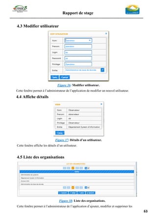 Rapport de stage
-----------------------------------------------------------------------------------------------------------------
63
4.3 Modifier utilisateur
Figure 36: Modifier utilisateur.
Cette fenêtre permet à l’administrateur de l’application de modifier un nouvel utilisateur.
4.4 Affiche détails
Figure 37: Détails d’un utilisateur.
Cette fenêtre affiche les détails d’un utilisateur.
4.5 Liste des organisations
Figure 38: Liste des organisations.
Cette fenêtre permet à l’administrateur de l’application d’ajouter, modifier et supprimer les
 