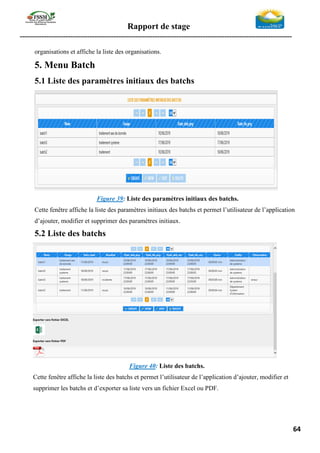 Rapport de stage
-----------------------------------------------------------------------------------------------------------------
64
organisations et affiche la liste des organisations.
5. Menu Batch
5.1 Liste des paramètres initiaux des batchs
Figure 39: Liste des paramètres initiaux des batchs.
Cette fenêtre affiche la liste des paramètres initiaux des batchs et permet l’utilisateur de l’application
d’ajouter, modifier et supprimer des paramètres initiaux.
5.2 Liste des batchs
Figure 40: Liste des batchs.
Cette fenêtre affiche la liste des batchs et permet l’utilisateur de l’application d’ajouter, modifier et
supprimer les batchs et d’exporter sa liste vers un fichier Excel ou PDF.
 