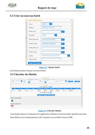 Rapport de stage
-----------------------------------------------------------------------------------------------------------------
65
5.2 Créer un nouveau batch
Figure 41: Ajouter batch.
Cette fenêtre permet d’ajouter un nouvel batch.
5.3 Chercher des Batchs
Figure 42: Chercher Batchs.
Cette fenêtre permet à l’utilisateur de l’application d’afficher la liste des batchs spécifiés entre deux
dates définies d’un résultat précisée et de l’exporter vers un fichier Excel ou PDF.
 