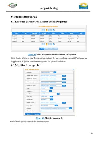 Rapport de stage
-----------------------------------------------------------------------------------------------------------------
67
6. Menu sauvegarde
6.1 Liste des paramètres initiaux des sauvegardes
Figure 45: Liste des paramètres initiaux des sauvegardes.
Cette fenêtre affiche la liste des paramètres initiaux des sauvegardes et permet à l’utilisateur de
l’application d’ajouter, modifier et supprimer des paramètres initiaux.
6.1 Modifier Sauvegarde
Figure 46: Modifier sauvegarde.
Cette fenêtre permet de modifier une sauvegarde.
 