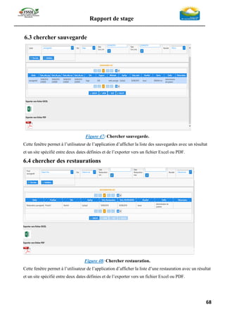 Rapport de stage
-----------------------------------------------------------------------------------------------------------------
68
6.3 chercher sauvegarde
Figure 47: Chercher sauvegarde.
Cette fenêtre permet à l’utilisateur de l’application d’afficher la liste des sauvegardes avec un résultat
et un site spécifié entre deux dates définies et de l’exporter vers un fichier Excel ou PDF.
6.4 chercher des restaurations
Figure 48: Chercher restauration.
Cette fenêtre permet à l’utilisateur de l’application d’afficher la liste d’une restauration avec un résultat
et un site spécifié entre deux dates définies et de l’exporter vers un fichier Excel ou PDF.
 