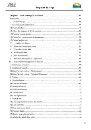 Rapport de stage
-----------------------------------------------------------------------------------------------------------------
7
Chapitre 4 : Etude technique et réalisation……………………………………………….….48
Introduction………………………………………………………………………………………49
I. Etude technique…………………………………………………………………………….49
1. Environnement de réalisation………………………………………………………………..49
1.1.Matériel de base…………………………………………………….......................................49
1.2. Choix des langages de développement……………………………………………………...50
1.3.Choix de base de donnée…………………………………………………………………….51
1.4.Choix d’environnement de développement………………………………………………….52
1.5.Choix d’architecture…………………………………………………………………………52
1.5.1. Architecture 3 tiers……………. ………………………………………………………..52
1.5.1.1 Serveur d’application utilisé…………………………………………………………….53
1.5.1.2 Java Persistence API…………………………………………………………………….54
1.5.2 Architecture MVC…………………………………………………………………………55
1.6. Choix de Framework………………………………………………………………………..56
II. Structure et maquette de l’application…………………………………………………….56
III. Les composantes applicatives réalisées…………………………………………………...58
1. Interface de connexion……………………………………………………………………….58
2. Interfaces d’accueil…………………………………………………………………………..59
2.1.Page d’accueil (Acteur : Administrateur) …………………………………………………...59
2.2.Page d’accueil (Acteur : Opérateur/Observateur) ………………………………………..….60
3. Menus……………………………………………………………………………………..….60
4. Menu utilisateur…………………………………………………………………………...….62
4.1.Liste des utilisateurs……………………………………………………………………..…...62
4.2.Ajouter utilisateur…………………………………………………………………………….62
4.3.Modifier utilisateur…………………………………………………………………………...63
4.4.Affiche détails…………………………………………………………………………….…..63
4.5.Liste organisations……………………………………………………………………………63
5. Menu Batch…………………………………………………………………………………...64
5.1.Liste des paramètres initiaux des batchs……………………………………………………...64
5.2.Liste des batchs……………………………………………………………………………….64
5.3.Créer un nouveau batch………………………………………………………………………65
5.4.Chercher Batch……………………………………………………………………………….65
5.5.Générer un graphe des batchs………………………………………………………………...66
5.6.Afficher les détails d’un batch……………………………………………………………......66
 
