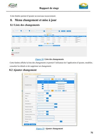 Rapport de stage
-----------------------------------------------------------------------------------------------------------------
71
Cette fenêtre permet d’ajouter un nouveau recouvrement.
8. Menu changement et mise à jour
8.1 Liste des changements
Figure 54: Liste des changements
Cette fenêtre affiche la liste des changements et permet l’utilisateur de l’application d’ajouter, modifier,
consulter les détails et de supprimer un changement.
8.2 Ajouter changement
Figure 55: Ajouter changement
 