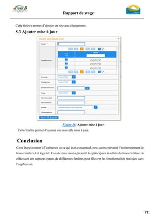 Rapport de stage
-----------------------------------------------------------------------------------------------------------------
72
Cette fenêtre permet d’ajouter un nouveau changement.
8.3 Ajouter mise à jour
Figure 56: Ajouter mise à jour
Cette fenêtre permet d’ajouter une nouvelle mise à jour.
Conclusion
Cette étape à mener à l’existence de ce qui était conceptuel, nous avons présenté l’environnement de
travail matériel et logiciel. Ensuite nous avons présenté les principaux résultats du travail réalisé en
effectuant des captures écrans de différentes fenêtres pour illustrer les fonctionnalités réalisées dans
l’application.
 