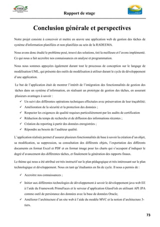 Rapport de stage
-----------------------------------------------------------------------------------------------------------------
73
Conclusion générale et perspectives
Notre projet consiste à concevoir et mettre en œuvre une application web de gestion des tâches de
système d'information planifiées et non planifiées au sein de la RADEEMA.
Nous avons donc étudié le problème posé, trouvé des solutions, tiré la meilleure et l’avons implémenté.
Ce qui nous a fait accroître nos connaissances en analyse et programmation.
Nous nous sommes appuyées également durant tout le processus de conception sur le langage de
modélisation UML, qui présente des outils de modélisation à utiliser durant le cycle de développement
d’une application.
Le but de l’application était de montrer l’intérêt de l’intégration des fonctionnalités de gestion des
tâches dans un système d’information, en réalisant un prototype de gestion des tâches, en assurant
plusieurs avantages à savoir :
✓ Un suivi des différentes opérations techniques effectuées avec préservation de leur traçabilité;
✓ Amélioration de la sécurité et la protection des données ;
✓ Respecter les exigences de qualité requises particulièrement par les audits de certification
✓ Réduction du temps de recherche et de diffusion des informations récentes ;
✓ Création du reporting à partir des données enregistrées ;
✓ Répondre au besoin de l’auditeur qualité.
L’application réalisée permet d’assurer plusieurs fonctionnalités de base à savoir la création d’un objet,
sa modiﬁcation, sa suppression, sa consultation des différents objets, l’exportation des diﬀérents
documents en format Excel et PDF et en format image pour les charts qui s’occupent d’indiquer le
degré d’avancement des différentes tâches, et finalement la génération des rapports finaux.
Le thème qui nous a été attribué est très instructif sur le plan pédagogique et très intéressant sur le plan
technologique et développement. Nous en tant qu’étudiantes en ﬁn de cycle. Il nous a permis de :
✓ Accroitre nos connaissances ;
✓ Initier aux différentes technologies de développement à savoir le développement java web EE
à l’aide du Framework PrimeFaces et le serveur d’application GlassFish en utilisant API JPA
comme outil de persistance des données avec la base de données Oracle;
✓ Améliorer l’architecture d’un site web à l’aide du modèle MVC et la notion d’architecture 3-
tiers.
 
