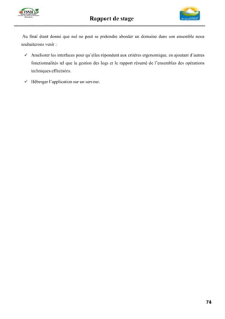 Rapport de stage
-----------------------------------------------------------------------------------------------------------------
74
Au ﬁnal étant donné que nul ne peut se prétendre aborder un domaine dans son ensemble nous
souhaiterons venir :
✓ Améliorer les interfaces pour qu’elles répondent aux critères ergonomique, en ajoutant d’autres
fonctionnalités tel que la gestion des logs et le rapport résumé de l’ensembles des opérations
techniques effectuées.
✓ Héberger l’application sur un serveur.
 
