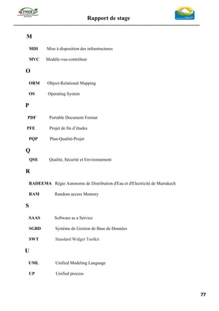 Rapport de stage
-----------------------------------------------------------------------------------------------------------------
77
M
MDI Mise à disposition des infrastructures
MVC Modèle-vue-contrôleur
O
ORM Object-Relational Mapping
OS Operating System
P
PDF Portable Document Format
PFE Projet de fin d’études
PQP Plan-Qualité-Projet
Q
QSE Qualité, Sécurité et Environnement
R
RADEEMA Régie Autonome de Distribution d'Eau et d'Electricité de Marrakech
RAM Random access Memory
S
SAAS Software as a Service
SGBD Système de Gestion de Base de Données
SWT Standard Widget Toolkit
U
UML Unified Modeling Language
UP Unified process
 