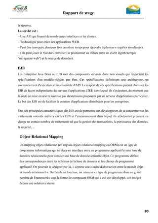 Rapport de stage
-----------------------------------------------------------------------------------------------------------------
80
la réponse.
La servlet est :
– Une API qui fournit de nombreuses interfaces et les classes.
– Technologie pour créer des applications WEB.
– Peut être invoquée plusieurs fois en même temps pour répondre à plusieurs requêtes simultanées.
– Elle peut jouer le rôle du Controller (se positionner au milieu entre un client léger(exemple
“navigateur web”) et la source de données).
EJB
Les Entreprise Java Bean ou EJB sont des composants serveurs donc non visuels qui respectent les
spécifications d'un modèle éditées par Sun. Ces spécifications définissent une architecture, un
environnement d'exécution et un ensemble d'API. Le respect de ces spécifications permet d'utiliser les
EJB de façon indépendante du serveur d'applications J2EE dans lequel ils s'exécutent, du moment que
le code de mise en œuvre n'utilise pas d'extensions proposées par un serveur d'applications particulier.
Le but des EJB est de faciliter la création d'applications distribuées pour les entreprises.
Une des principales caractéristiques des EJB est de permettre aux développeurs de se concentrer sur les
traitements orientés métiers car les EJB et l'environnement dans lequel ils s'exécutent prennent en
charge un certain nombre de traitements tel que la gestion des transactions, la persistance des données,
la sécurité, ...
Object-Relational Mapping
Un mapping objet-relationnel (en anglais object-relational mapping ou ORM) est un type de
programme informatique qui se place en interface entre un programme applicatif et une base de
données relationnelle pour simuler une base de données orientée objet. Ce programme définit
des correspondances entre les schémas de la base de données et les classes du programme
applicatif. On pourrait le désigner par-là, « comme une couche d'abstraction entre le monde objet
et monde relationnel ». Du fait de sa fonction, on retrouve ce type de programme dans un grand
nombre de Frameworks sous la forme de composant ORM qui a été soit développé, soit intégré
depuis une solution externe.
 