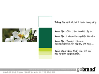 Trắng: Sự sạch sẽ, Minh bạch, trong sáng



Xanh đậm: Chín chắn, lâu đời, cây lá…

Xanh đậm: Lịch sử thương hiệu lâu năm

Xanh đậm: Tin cậy, chỗ dựa,
nơi đặt niềm tin, nơi hấp thụ tinh hoa….


Xanh phấn vàng: Phấn hoa, tinh túy,
nảy nở sinh sôi phát triển.
 