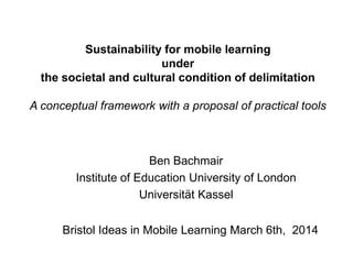 Sustainability for mobile learning
under
the societal and cultural condition of delimitation
A conceptual framework with a proposal of practical tools
Ben Bachmair
Institute of Education University of London
Universität Kassel
Bristol Ideas in Mobile Learning March 6th, 2014
 