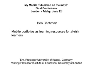 My Mobile ‘Education on the move’
                   Final Conference
               London - Friday, June 22



                       Ben Bachmair

Mobile portfolios as learning resources for at-risk
learners




        Em. Professor University of Kassel, Germany
Visiting Professor Institute of Education, University of London
 