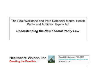 The Paul Wellstone and Pete Domenici Mental Health Parity and Addiction Equity Act Understanding the New Federal Parity Law  Healthcare Visions, Inc.  Ronald E. Bachman FSA, MAA [email_address] 404-697-7376 Creating the Possible …  