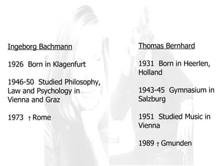 Ingeborg Bachmann 1926  Born in Klagenfurt 1946-50  Studied Philosophy, Law and Psychology in Vienna and Graz 1973  †  Rome Thomas Bernhard 1931  Born in Heerlen, Holland 1943-45  Gymnasium in Salzburg 1951  Studied Music in Vienna 1989  †  Gmunden 