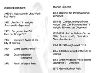 Thomas Bernhard 1953  Reporter for  Demokratisches Volksblatt 1954-56  „Großer, unbegreiflicher Hunger“ and „Der Schweinehüter“ in Weigels  Stimmen der Gegenwart 1957-1958  Auf der Erde und in der Hölle, In hora mortis ,  Unter dem Eisen des Mondes 1963  Breakthrough novel  Frost 1965  Literature Award of the City of Bremen 1968  Anton Wildgans Preis (“kleiner Staatspreis”) – Uninvited! 1970  Georg Büchner Preis Ingeborg Bachmann 1950-51  Redaktion für „Rot-Weiß-Rot“ Radio 1951  „Ausfahrt“ in Weigel s  Stimmen der Gegenwart 1953  Die gestundete Zeit Preis der Gruppe ‘47 1957 Literature Award of the City of Bremen 1964  Georg Büchner Preis 1968 Österreichischer  Staatspreis  1971 Anton Wildgans Preis 