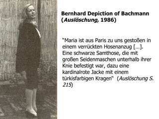 “ Maria ist aus Paris zu uns gestoßen in einem verrückten Hosenanzug  […].  Eine schwarze  Samthose, die mit großen Seidenmaschen unterhalb ihrer Knie befestigt war, dazu eine kardinalrote Jacke mit einem türkisfarbigen Kragen“  ( Auslöschung S. 215 ) Bernhard Depiction of  Bachmann  ( Auslöschung,  1986) 
