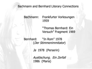 Bachmann and Bernhard Literary Connections Bachmann:  Frankfurter Vorlesungen  1959 “ Thomas Bernhard: Ein  Versuch” Fragment 1969  Bernhard: “ In Rom ”  1978 ( Der Stimmenimmitator )  Ja   1978  (Perserin) Auslöschung.  Ein Zerfall   1986  (Maria) 
