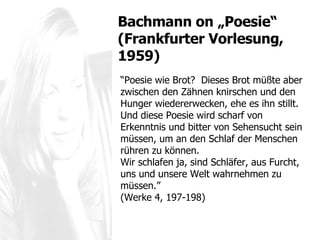 “ Poesie wie Brot?  Dieses Brot müßte aber zwischen den Zähnen knirschen und den Hunger wiedererwecken, ehe es ihn stillt.  Und diese Poesie wird scharf von Erkenntnis und bitter von Sehensucht sein müssen, um an den Schlaf der Menschen rühren zu können.  Wir schlafen ja, sind Schläfer, aus Furcht, uns und unsere Welt wahrnehmen zu müssen. ” (Werke 4, 197-198) Bachmann  on „Poesie“ (Frankfurter Vorlesung, 1959) 