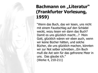 “ Wenn das Buch, das wir lesen, uns nicht mit einem Faustschlag auf den Sch ädel weckt, wozu lesen wir dann das Buch?  Damit es uns glücklich macht...?  Mein Gott, glücklich wären wir eben auch, wenn wir keine Bücher hätten, und solche Bücher, die uns glücklich machen, könnten wir zur Not selber schreiben...Ein Buch muß die Axt sein für das gefrorene Meer in uns.  Das glaube ich. ”  (Werke 4, 210-211) Bachmann  on „Literatur“ (Frankfurter Vorlesung, 1959) 