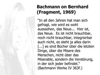 “ In all den Jahren hat man sich gefragt, wie wird es wohl ausssehen, das Neue...  Hier ist, das Neue.  Es ist nicht brauchbar, noch nicht brauchbar, integrierbar auch nicht, es steht ja alles darin [...] es sind Bücher über die letzten Dinge, über die Misere des Menschen, nicht über das Miserable, sondern die Verstörung, in der sich jeder befindet.“  (Bachmann Werke IV 363f.) Bachmann  on Bernhard (Fragment, 1969) 