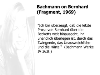“ Ich bin überzeugt, daß die letzte Prosa von Bernhard über die Becketts weit hinausgeht, ihr unendlich überlegen ist, durch das Zwingende, das Unausweichliche und die Härte.“  (Bachmann Werke IV 363f.) Bachmann  on Bernhard (Fragment, 1969) 