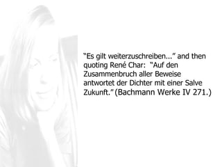 “ Es gilt weiterzuschreiben... ”  and then quoting René Char:  “Auf den Zusammenbruch aller Beweise antwortet der Dichter mit einer Salve Zukunft.”   (Bachmann Werke IV 271.) 