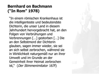 “ In einem römischen Krankenhaus ist die intelligenteste und bedeutendste Dichterin, die unser Land in diesem Jahrhundert hervorgebracht hat, an den Folgen von Verbrühungen und Verbrennungen  […] gestorben […] Die an den Selbstmord der Dichterin glauben, sagen immer wieder, sie sei an sich selbst  zerbrochen, während sie in Wirklichkeit naturgemäß nur an ihrer Umwelt und im Grunde an der Gemeinheit ihrer Heimat zerbrochen ist,“  ( Der Stimmenimitator   167f) Bernhard on  Bachmann  ( “ In Rom ”  1978) 