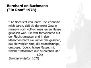 “ Die Nachricht von ihrem Tod erinnerte mich daran, daß sie der erste Gast in meinem noch vollkommen leeren Hause gewesen war.  Sie war fortwährend auf der Flucht gewesen und in den Menschen hatte sie immer das gesehen, das sie wirklich sind, die stumpfsinnige, geistlose, rücksichtslose Masse, mit welcher tatsächlich nur zu brechen ist.“  ( Der Stimmenimitator   167f) Bernhard on  Bachmann  ( “ In Rom ”  1978) 