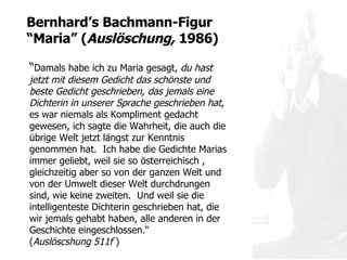 “ Damals habe ich zu Maria gesagt,  du hast jetzt mit diesem Gedicht das schönste und beste Gedicht geschrieben, das jemals eine Dichterin in unserer Sprache geschrieben hat , es war niemals als Kompliment gedacht gewesen, ich sagte die Wahrheit, die auch die übrige Welt jetzt längst zur Kenntnis genommen hat.  Ich habe die Gedichte Marias immer geliebt, weil sie so österreichisch , gleichzeitig aber so von der ganzen Welt und von der Umwelt dieser Welt durchdrungen sind, wie keine zweiten.  Und weil sie die intelligenteste Dichterin geschrieben hat, die wir jemals gehabt haben, alle anderen in der Geschichte eingeschlossen.“  ( Auslöscshung 511f  ) Bernhard ’s Bachmann-Figur “Maria”  ( Auslöschung,  1986) 