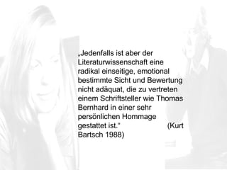 „ Jedenfalls ist aber der Literaturwissenschaft eine radikal einseitige, emotional bestimmte Sicht und Bewertung nicht adäquat, die zu vertreten einem Schriftsteller wie Thomas Bernhard in einer sehr persönlichen Hommage gestattet ist.“  (Kurt Bartsch 1988) 