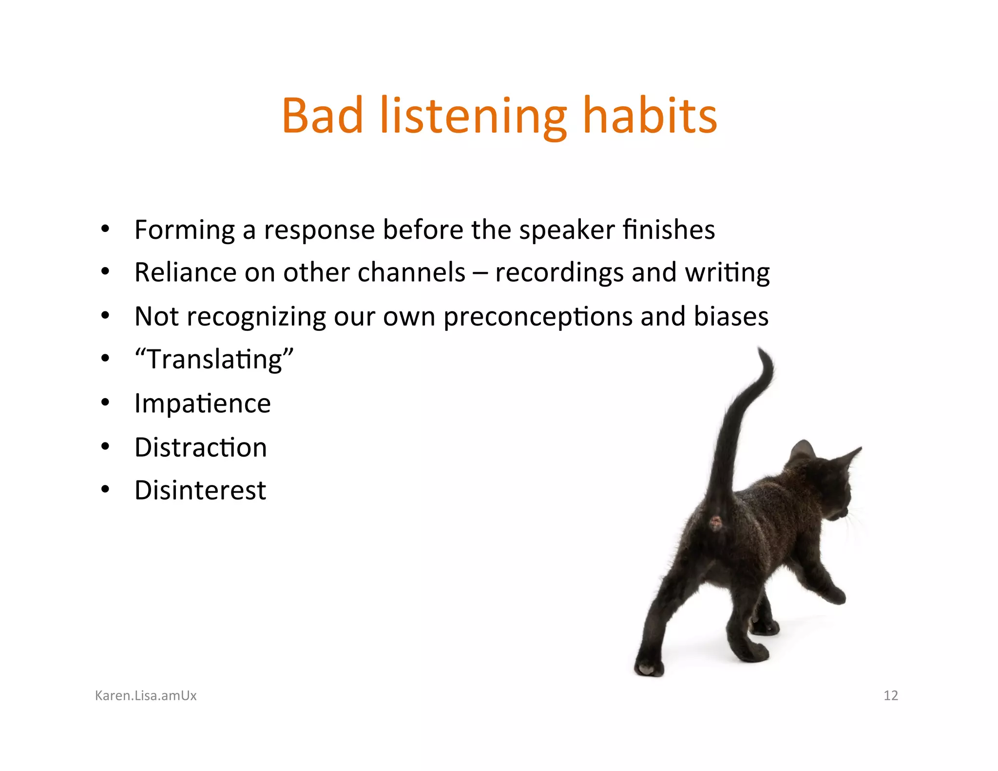 Karen.Lisa.amUx	
Bad	listening	habits	
•  Forming	a	response	before	the	speaker	ﬁnishes	
•  Reliance	on	other	channels	–	recordings	and	wri?ng	
•  Not	recognizing	our	own	preconcep?ons	and	biases	
•  “Transla?ng”	
•  Impa?ence	
•  Distrac?on	
•  Disinterest	
12	
 