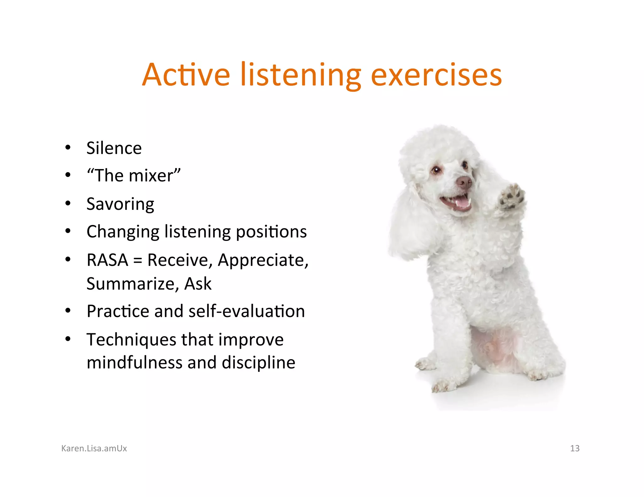 Karen.Lisa.amUx	
Ac?ve	listening	exercises	
•  Silence	
•  “The	mixer”	
•  Savoring	
•  Changing	listening	posi?ons		
•  RASA	=	Receive,	Appreciate,	
Summarize,	Ask	
•  Prac?ce	and	self-evalua?on	
•  Techniques	that	improve	
mindfulness	and	discipline	
13	
 