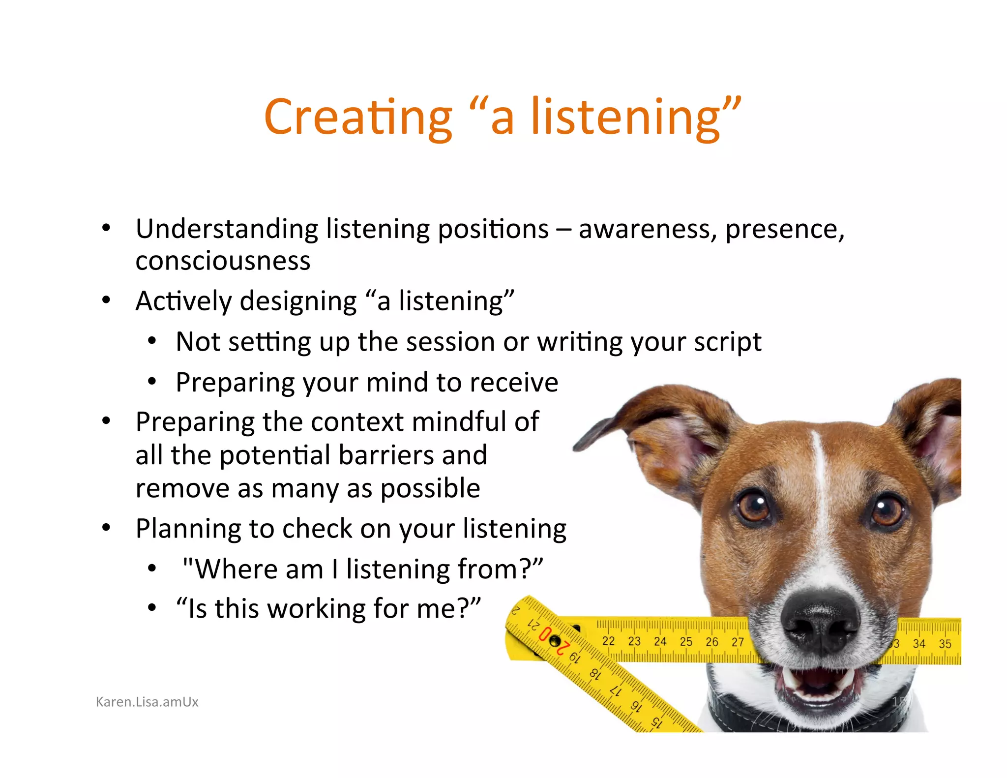 Karen.Lisa.amUx	
Crea?ng	“a	listening”	
•  Understanding	listening	posi?ons	–	awareness,	presence,	
consciousness	
•  Ac?vely	designing	“a	listening”	
•  Not	se`ng	up	the	session	or	wri?ng	your	script	
•  Preparing	your	mind	to	receive	
•  Preparing	the	context	mindful	of		
all	the	poten?al	barriers	and		
remove	as	many	as	possible	
•  Planning	to	check	on	your	listening	
•  	"Where	am	I	listening	from?”		
•  “Is	this	working	for	me?”	
15	
 