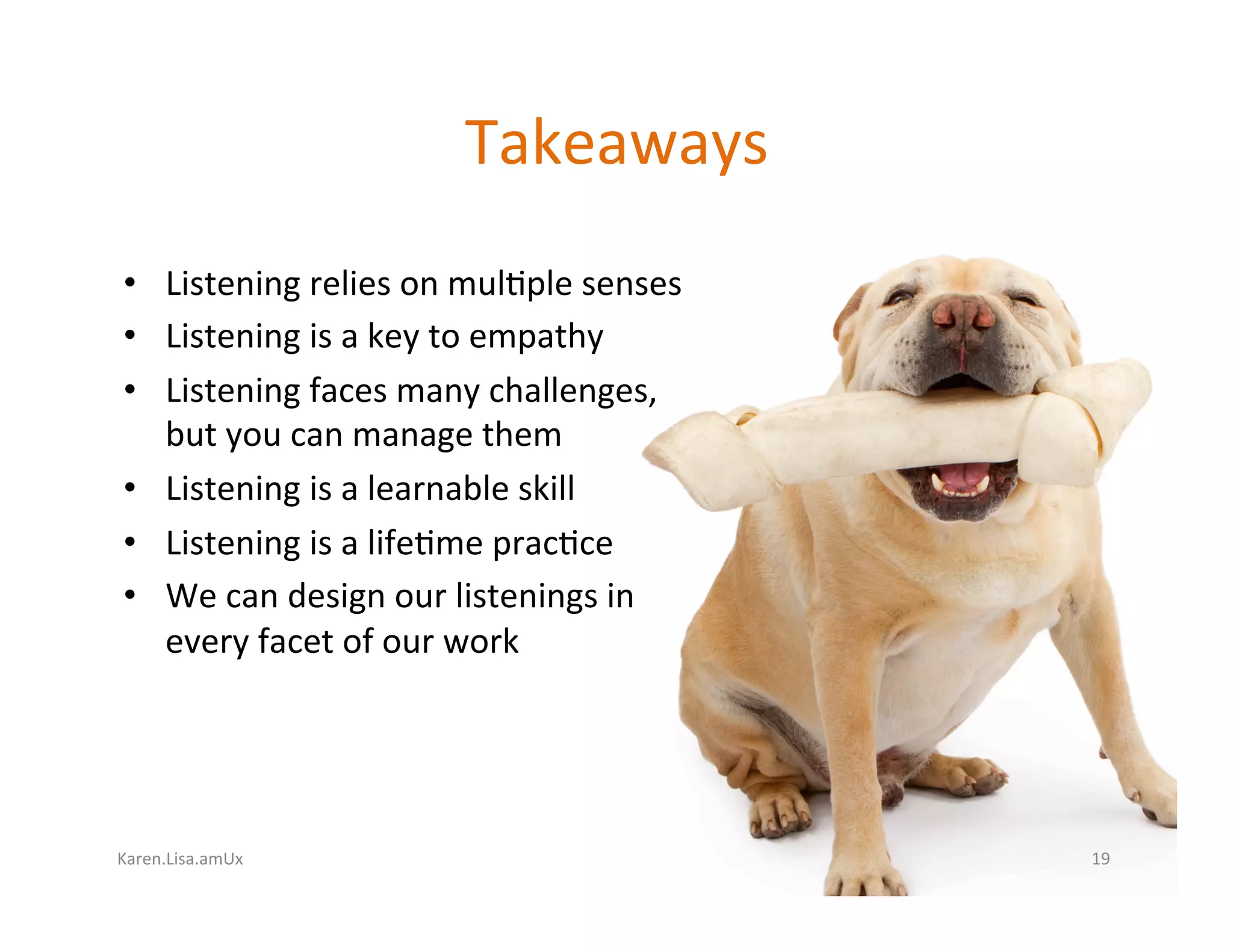 Karen.Lisa.amUx	
Takeaways	
•  Listening	relies	on	mul?ple	senses	
•  Listening	is	a	key	to	empathy	
•  Listening	faces	many	challenges,	
but	you	can	manage	them	
•  Listening	is	a	learnable	skill	
•  Listening	is	a	life?me	prac?ce	
•  We	can	design	our	listenings	in	
every	facet	of	our	work	
19	
 