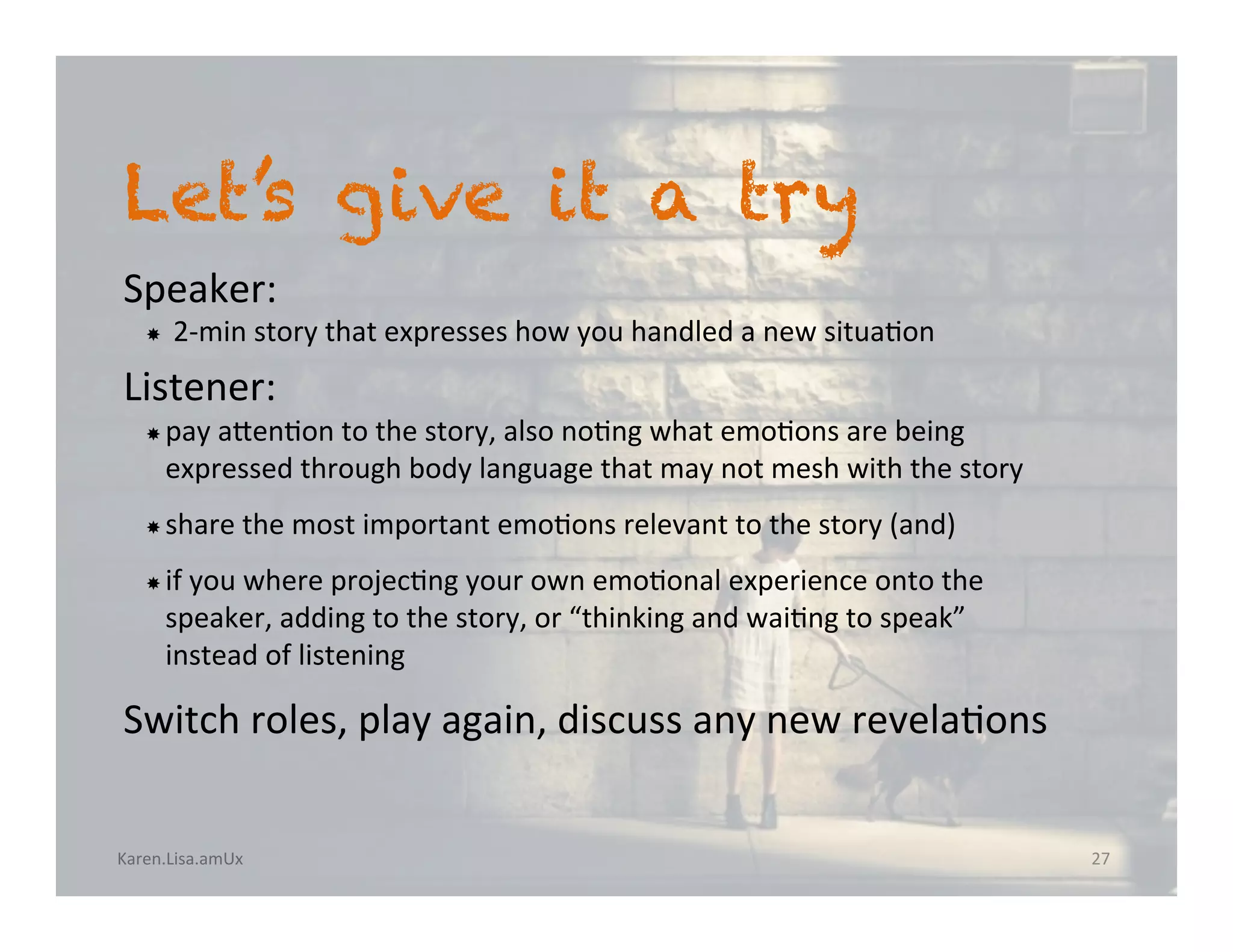 Karen.Lisa.amUx	
Let’s give it a try
Speaker:		
­  2-min	story	that	expresses	how	you	handled	a	new	situa?on		
Listener:		
­ pay	anen?on	to	the	story,	also	no?ng	what	emo?ons	are	being	
expressed	through	body	language	that	may	not	mesh	with	the	story	
­ share	the	most	important	emo?ons	relevant	to	the	story	(and)		
­ if	you	where	projec?ng	your	own	emo?onal	experience	onto	the	
speaker,	adding	to	the	story,	or	“thinking	and	wai?ng	to	speak”	
instead	of	listening	
Switch	roles,	play	again,	discuss	any	new	revela?ons	
27	
 