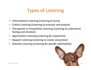 Karen.Lisa.amUx	
Types	of	Listening	
•  Informa?onal	Listening	(Listening	to	learn)	
•  Cri?cal	Listening	(Listening	to	evaluate	and	analyze)	
•  Therapeu?c	or	Empathe?c	Listening	(Listening	to	understand	
feeling	and	emo?on)	
•  Apprecia,ve	Listening	(Listening	for	enjoyment)	
•  Rapport	Listening	(Listening	to	create	connec,on)	
•  Selec,ve	Listening	(Listening	for	speciﬁc	informa,on)		
16	
 