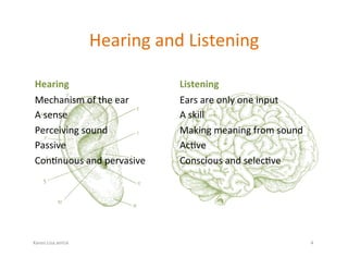 Karen.Lisa.amUx	
Hearing	and	Listening	
Hearing	
Mechanism	of	the	ear	
A	sense	
Perceiving	sound	
Passive	
Con?nuous	and	pervasive	
Listening	
Ears	are	only	one	input	
A	skill	
Making	meaning	from	sound	
Ac?ve	
Conscious	and	selec?ve	
4	
 