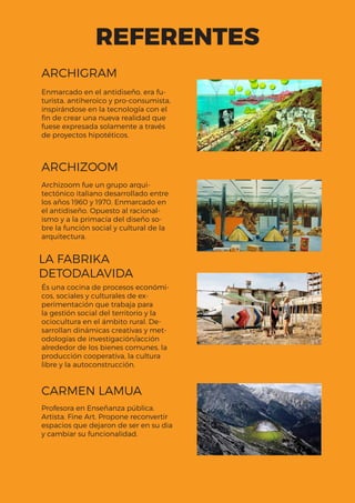 REFERENTES
Enmarcado en el antidiseño, era fu-
turista, antiheroico y pro-consumista,
inspirándose en la tecnología con el
fin de crear una nueva realidad que
fuese expresada solamente a través
de proyectos hipotéticos.
Archizoom fue un grupo arqui-
tectónico italiano desarrollado entre
los años 1960 y 1970. Enmarcado en
el antidiseño. Opuesto al racional-
ismo y a la primacía del diseño so-
bre la función social y cultural de la
arquitectura.
Profesora en Enseñanza pública.
Artista. Fine Art. Propone reconvertir
espacios que dejaron de ser en su dia
y cambiar su funcionalidad.
És una cocina de procesos económi-
cos, sociales y culturales de ex-
perimentación que trabaja para
la gestión social del territorio y la
ocio­cultura en el ámbito rural. De-
sarrollan dinámicas creativas y met-
odologías de investigación/acción
alrededor de los bienes comunes, la
producción cooperativa, la cultura
libre y la autoconstrucción.
ARCHIGRAM
ARCHIZOOM
CARMEN LAMUA
LA FABRIKA
DETODALAVIDA
 