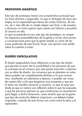 PROTOTIPO DIEGÉTICO
Este tipo de prototipos tienen una característica principal que
los hace distintos y especiales. Lo que lo distingue de otros pro-
totipos es la capacidad que tienen de contar historias, de nar-
rar, de ir más allá de un simple objeto casi final, o de muestra,
y alcanzar un nivel superior que cuente una historia y envuelva
al usuario en ella.
Lo que se pretende al usar este tipo de prototipos, es romper
los esquemas preestablecidos de la gente e iniciar discusiones
y conversaciones para que la gente amplié su visión de las
cosas pudiendo de esta forma, forjar una opinión más solida
sobre la cuestión a tratar.
DISEÑO ESPECULATIVO
El diseño especulativo hace referencia a ese tipo de diseño
que permite al autor dar la posibilidad a las personas de que
se sumerjan en el universo que este quiere transmitir o plasmar
con su obra de diseño. Los universos que se plantean en estas
obras pueden ser completamente distintos a lo que conoce-
mos, resultando así abstractos y lejanos, o pueden ser cosas
de nuestro día a día que tengamos muy presentes y que por
lo tanto nos resulten cercanas a nosotros. Lo que el autor pre-
tende es que se realice una reflexión sobre lo que ha expuesto,
y que las personas piensen en que condiciones se necesitarían
para llegar a dicha dimensión, como tendría que ser la gente,
que tipo de evolución debería originarse o se debería haber
originado, creando de esta forma una unión entre la obra y el
espectador.
 