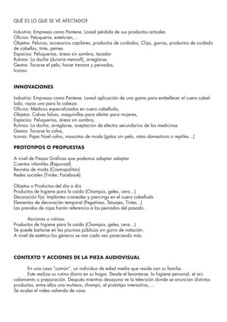 QUÉ ES LO QUE SE VE AFECTADO?
Industria: Empresas como Pantene, Loreal pérdida de sus productos actuales
Oficios: Peluquería, esteticien,...
Objetos: Pelucas, accesorios capilares, productos de cuidados, Clips, gorras, productos de cuidado
de cabellos, tinte, peines
Espacios: Peluquerías, áreas sin sombra, tocador
Rutinas: La ducha (duraría menos?), arreglarse,
Gestos: Tocarse el pelo, hacer trenzas y peinados,
Iconos:
INNOVACIONES
Industria: Empresas como Pantene, Loreal aplicación de una gama para embellecer el cuero cabel-
ludo, rayos uva para la cabeza
Oficios: Médicos especializados en cuero cabelludo,
Objetos: Calvas falsas, maquinillas para afeitar para mujeres,
Espacios: Peluquerías, áreas sin sombra,
Rutinas: La ducha, arreglarse, aceptación de efectos secundarios de las medicinas
Gestos: Tocarse la calva,
Iconos: Papa Noel calvo, mascotas de moda (gatos sin pelo, ratas domesticas o reptiles…)
PROTOTIPOS O PROPUESTAS
A nivel de Piezas Gráficas que podemos adaptar adaptar
Cuentos infantiles (Rapunzel)
Revistas de moda (Cosmopolitan)
Redes sociales (Tinder, Facebook)
Objetos o Productos del dia a dia
Productos de higiene para la caída (Champús, geles, cera…)
Decoración fija: Implantes craneales y piercings en el cuero cabelludo
Elementos de decoración temporal (Pegatinas, Tatuajes, Tintes...)
Las prendas de ropa harán referencia a los peinados del pasado.
	 Acciones o rutinas:
Productos de higiene para la caída (Champús, geles, cera…)
Se puede bañarse en las piscinas públicas sin gorro de natación.
A nivel de estético los géneros se van cada vez pareciendo más.
CONTEXTO Y ACCIONES DE LA PIEZA AUDIOVISUAL
	 En una casa “común”, un individuo de edad media que reside con su familia.
	 Este realiza su rutina diaria en su hogar. Desde el levantarse, la higiene personal, el aci-
calamiento o preparación. Después mientras desayuna ve la televisión donde se anuncian distintos
productos, entre ellos una muñeca, champú, el prototipo interactivo,....
Se acaba el video saliendo de casa.
 