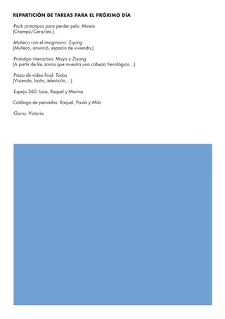 REPARTICIÓN DE TAREAS PARA EL PRÓXIMO DÍA
-Pack prototipos para perder pelo: Mireia
(Champú/Cera/etc.)
-Muñeca con el imaginario: Ziyong
(Muñeco, anunció, espacio de vivienda,)
-Prototipo interactivo: Maya y Ziyong
(A partir de las zonas que muestra una cabeza frenológica…)
-Pieza de video final: Todos
(Vivienda, baño, televisión,...)
-Espejo 360: Laia, Raquel y Marina
Catálogo de peinados: Raquel, Paula y Mila
-Gorro: Victoria
 