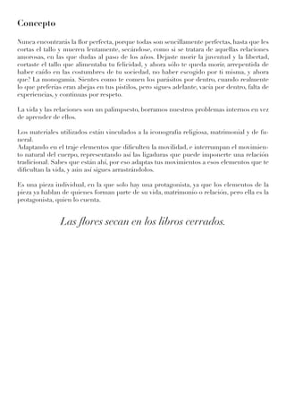 Concepto
Nunca encontrarás la flor perfecta, porque todas son sencillamente perfectas, hasta que les
cortas el tallo y mueren lentamente, secándose, como si se tratara de aquellas relaciones
amorosas, en las que dudas al paso de los años. Dejaste morir la juventud y la libertad,
cortaste el tallo que alimentaba tu felicidad, y ahora sólo te queda morir, arrepentida de
haber caído en las costumbres de tu sociedad, no haber escogido por ti misma, y ahora
que? La monogamia. Sientes como te comen los parásitos por dentro, cuando realmente
lo que preferías eran abejas en tus pistilos, pero sigues adelante, vacía por dentro, falta de
experiencias, y continuas por respeto.
La vida y las relaciones son un palimpsesto, borramos nuestros problemas internos en vez
de aprender de ellos.
Los materiales utilizados están vinculados a la iconografia religiosa, matrimonial y de fu-
neral.
Adaptando en el traje elementos que dificulten la movilidad, e interrumpan el movimien-
to natural del cuerpo, representando así las ligaduras que puede imponerte una relación
tradicional. Sabes que están ahí, por eso adaptas tus movimientos a esos elementos que te
dificultan la vida, y aún así sigues arrastrándolos.
Es una pieza individual, en la que solo hay una protagonista, ya que los elementos de la
pieza ya hablan de quienes forman parte de su vida, matrimonio o relación, pero ella es la
protagonista, quien lo cuenta.
Las flores secan en los libros cerrados.
 