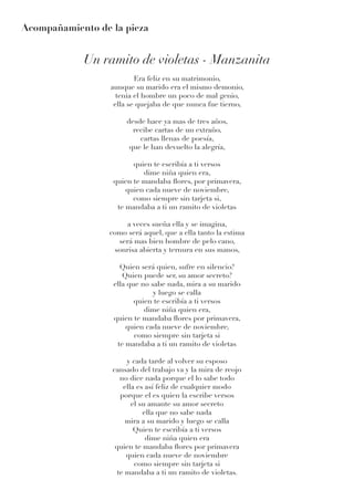 Acompañamiento de la pieza
Un ramito de violetas - Manzanita
Era feliz en su matrimonio,
aunque su marido era el mismo demonio,
tenia el hombre un poco de mal genio,
ella se quejaba de que nunca fue tierno,
desde hace ya mas de tres años,
recibe cartas de un extraño,
cartas llenas de poesía,
que le han devuelto la alegría,
quien te escribía a ti versos
dime niña quien era,
quien te mandaba flores, por primavera,
quien cada nueve de noviembre,
como siempre sin tarjeta si,
te mandaba a ti un ramito de violetas
a veces sueña ella y se imagina,
como será aquel, que a ella tanto la estima
será mas bien hombre de pelo cano,
sonrisa abierta y ternura en sus manos,
Quien será quien, sufre en silencio?
Quien puede ser, su amor secreto?
ella que no sabe nada, mira a su marido
y luego se calla
quien te escribía a ti versos
dime niña quien era,
quien te mandaba flores por primavera,
quien cada nueve de noviembre,
como siempre sin tarjeta si
te mandaba a ti un ramito de violetas
y cada tarde al volver su esposo
cansado del trabajo va y la mira de reojo
no dice nada porque el lo sabe todo
ella es así feliz de cualquier modo
porque el es quien la escribe versos
el su amante su amor secreto
ella que no sabe nada
mira a su marido y luego se calla
Quien te escribía a ti versos
dime niña quien era
quien te mandaba flores por primavera
quien cada nueve de noviembre
como siempre sin tarjeta si
te mandaba a ti un ramito de violetas.
 