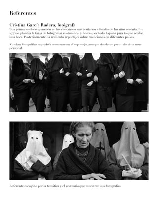Referentes
Cristina García Rodero, fotógrafa
Sus primeras obras aparecen en los concursos universitarios a finales de los años sesenta. En
1973 se plantea la tarea de fotografiar costumbres y fiestas por toda España para lo que recibe
una beca. Posteriormente ha realizado reportajes sobre tradiciones en diferentes países.
Su obra fotográfica se podría enmarcar en el reportaje, aunque desde un punto de vista muy
personal.
Referente escogido por la temática y el vestuario que muestran sus fotografías.
 