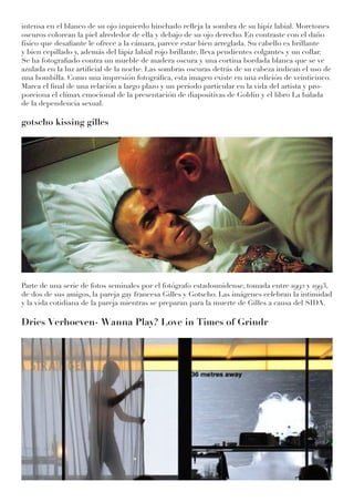 intensa en el blanco de su ojo izquierdo hinchado refleja la sombra de su lápiz labial. Moretones
oscuros colorean la piel alrededor de ella y debajo de su ojo derecho. En contraste con el daño
físico que desafiante le ofrece a la cámara, parece estar bien arreglada. Su cabello es brillante
y bien cepillado y, además del lápiz labial rojo brillante, lleva pendientes colgantes y un collar.
Se ha fotografiado contra un mueble de madera oscura y una cortina bordada blanca que se ve
azulada en la luz artificial de la noche. Las sombras oscuras detrás de su cabeza indican el uso de
una bombilla. Como una impresión fotográfica, esta imagen existe en una edición de veinticinco.
Marca el final de una relación a largo plazo y un período particular en la vida del artista y pro-
porciona el clímax emocional de la presentación de diapositivas de Goldin y el libro La balada
de la dependencia sexual.
gotscho kissing gilles
Parte de una serie de fotos seminales por el fotógrafo estadounidense, tomada entre 1992 y 1993,
de dos de sus amigos, la pareja gay francesa Gilles y Gotscho. Las imágenes celebran la intimidad
y la vida cotidiana de la pareja mientras se preparan para la muerte de Gilles a causa del SIDA.
Dries Verhoeven- Wanna Play? Love in Times of Grindr
 