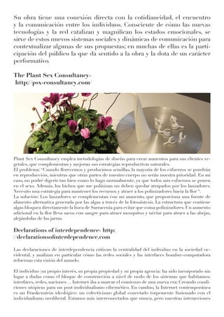 Su obra tiene una conexión directa con la cotidianeidad, el encuentro
y la comunicación entre los individuos. Consciente de cómo las nuevas
tecnologías y la red catalizan y magnifican los estados emocionales, se
sirve de estos nuevos sistemas sociales y dinámicas de comunicación para
contextualizar algunas de sus propuestas; en muchas de ellas es la parti-
cipación del público la que da sentido a la obra y la dota de un carácter
performativo.
The Plant Sex Consultancy-
http://psx-consultancy.com/
Plant Sex Consultancy emplea metodologías de diseño para crear aumentos para sus clientes ve-
getales, que complementan y mejoran sus estrategias reproductivas naturales.
El problema: “Cuando florecemos y producimos semillas, la mayoría de los esfuerzos se pondrán
en reproducción, mientras que otras partes de nuestro cuerpo no serán nuestra prioridad. En mi
caso, no podré digerir tan bien como lo hago normalmente, ya que todos mis esfuerzos se ponen
en el sexo. Además, los bichos que me polinizan no deben quedar atrapados por los lanzadores.
Necesito una estrategia para mantener los recursos y atraer a los polinizadores hacia la flor “.
La solución: Los lanzadores se complementan con un aumento, que proporciona una fuente de
alimento alternativa generada por las algas a través de la fotosíntesis. La estructura que contiene
algas bloquea directamente la boca de Sarracenia para evitar que coma polinizadores. Un aumento
adicional en la flor lleva sacos con sangre para atraer mosquitos y néctar para atraer a las abejas,
alejándolas de las jarras.
Declarations of interdependence- http:
//declarationsofinterdependence.com
Las declaraciones de interdependencia critican la centralidad del individuo en la sociedad oc-
cidental, y analizan en particular cómo las redes sociales y las interfaces hombre-computadora
refuerzan esta visión del mundo.
El individuo (su propio interés, su propia propiedad y su propia agencia) ha sido incorporado sin
lugar a dudas como el bloque de construcción a nivel de nodo de los sistemas que habitamos:
interfaces, redes, naciones ... Internet iba a marcar el comienzo de una nueva era; Creando condi-
ciones utópicas para un post-individualismo cibernético. En cambio, la Internet contemporánea
es un Frankenstein ideológico: un colectivismo global conectado torpemente fusionado con el
individualismo neoliberal. Estamos más interconectados que nunca, pero nuestras interacciones
 