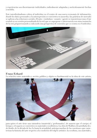 y experiencias son discretamente individuales: radicalmente adaptadas y meticulosamente hechas
a medida.
Este interdividualismo coloca al individuo en el centro de una nueva economía de información,
donde los datos personales y la autoexpresión se convierten en moneda y las prácticas de mercado
se aplican a las relaciones sociales. El auto / ciudadano / usuario / agente se reposiciona como el eje
central en su versión personalizada de la red, que se superpone e interconecta con otras instancias
de la red, proporcionando a cada nodo una perspectiva de conexión que se centra en el individuo.
Franz Erhard
La relación entre materiales y acción, público y objeto es fundamental en la obra de este artista,
para quien el arte tiene una naturaleza inmaterial y ‘performativa’, de manera que el cuerpo, el
tiempo y el espacio se convierten en materiales escultóricos. La obra de Walther, desarrollada des-
de finales de la década de los 50 hasta la actualidad, anticipa muchas de las cuestiones que carac-
terizan la historia del arte respecto a la condición del objeto artístico (la escultura, sus materiales,
 