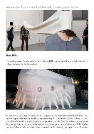 técnicas y modos de uso) y la naturaleza del espectador en cuanto receptor y partícipe.
Mary Hale
“Casa itinerante” en la azotea del edificio DH Holmes en 810 bienville street en
el barrio francés de la ciudad.
El proyecto fue una respuesta a los esfuerzos de reconstrucción del área des-
pués de que el huracán Katrina arrasó la región hace cuatro años. ahora, la des-
trucción de Katrina todavía perdura, pero no por la falta de esfuerzo por parte
de grupos locales e internacionales liderados por ciudadanos y celebridades
por igual, haciendo su parte para reconstruir la ciudad y proporcionar hogares
 